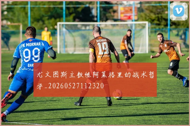 尤文图斯主教练阿莱格里的战术哲学_20260527112320